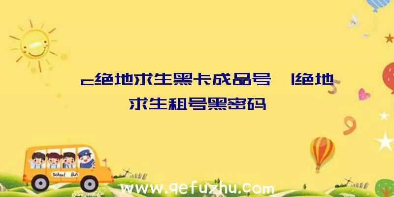 「c绝地求生黑卡成品号」|绝地求生租号黑密码